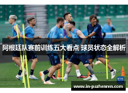 阿根廷队赛前训练五大看点 球员状态全解析 阿根廷队赛前训练五大看点 球员状态全解析
