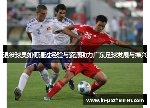 退役球员如何通过经验与资源助力广东足球发展与振兴 退役球员如何通过经验与资源助力广东足球发展与振兴
