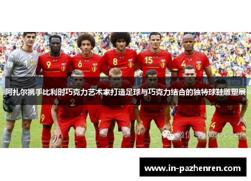 阿扎尔携手比利时巧克力艺术家打造足球与巧克力结合的独特球鞋雕塑展