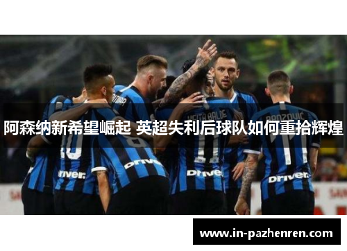 阿森纳新希望崛起 英超失利后球队如何重拾辉煌 阿森纳新希望崛起 英超失利后球队如何重拾辉煌