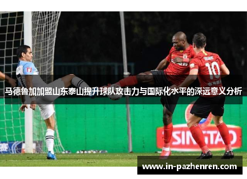 马德鲁加加盟山东泰山提升球队攻击力与国际化水平的深远意义分析