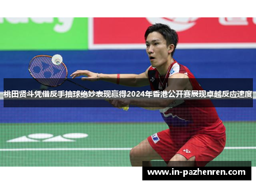 桃田贤斗凭借反手抽球绝妙表现赢得2024年香港公开赛展现卓越反应速度