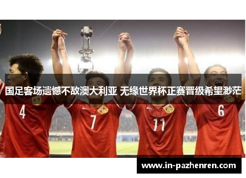 国足客场遗憾不敌澳大利亚 无缘世界杯正赛晋级希望渺茫 国足客场遗憾不敌澳大利亚 无缘世界杯正赛晋级希望渺茫