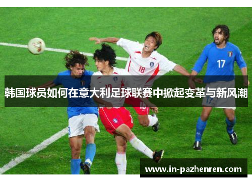 韩国球员如何在意大利足球联赛中掀起变革与新风潮