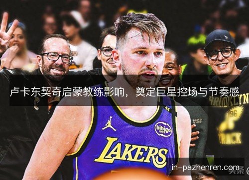 卢卡东契奇启蒙教练影响，奠定巨星控场与节奏感